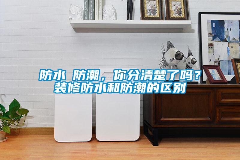 防水≠防潮，你分清楚了嗎？裝修防水和防潮的區別