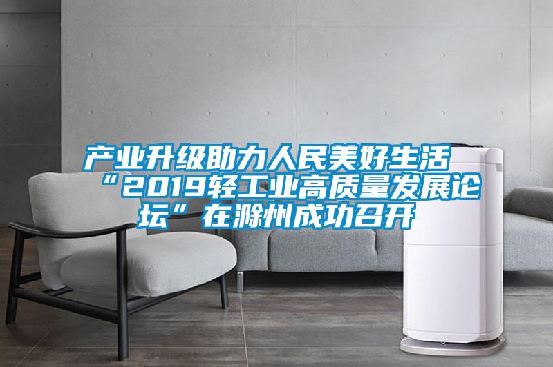 產業升級助力人民美好生活 “2019輕工業高質量發展論壇”在滁州成功召開