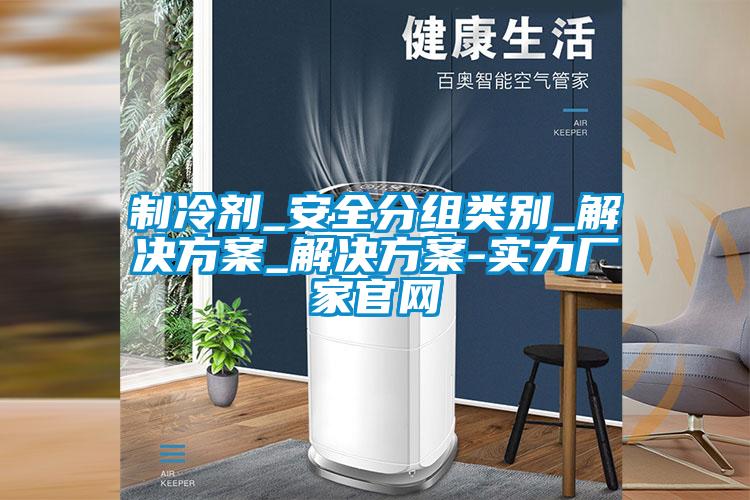制冷劑_安全分組類別_解決方案_解決方案-實力廠家官網