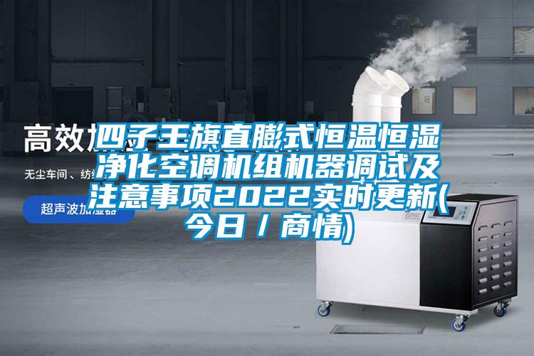 四子王旗直膨式恒溫恒濕凈化空調(diào)機(jī)組機(jī)器調(diào)試及注意事項2022實時更新(今日／商情)