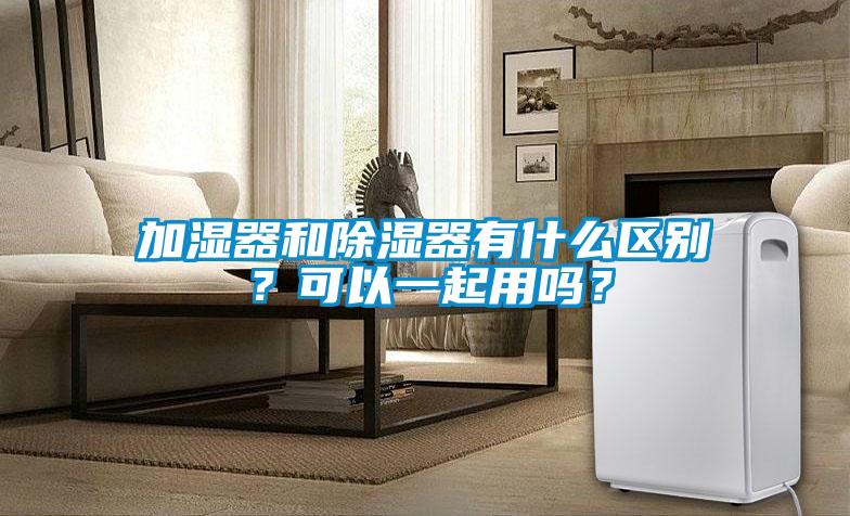 加濕器和除濕器有什么區別？可以一起用嗎？
